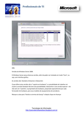 Profissionais de TI




OBS:

Versões de Windows Server 2008:

O Windows Server possui diversas versões, além de poder ser instalado em modo “Core”, ou
seja, sem interface gráfica.

As versões são: Standard, Enterprise e Datacenter.

O que difere estas versões são o “suporte ao hardware” e a possibilidade de trabalhar em
cluster (a versão Standard não tem esta possibilidade). Datacenter é uma versão especial – ele
não vem em “caixinha”, é proprietário de hardware, preparado especialmente por cada
fornecedor de hardware, para seus modelos de equipamentos de servidores.

Marque a caixa para “Aceitar os termos da licença” e depois clique em Avançar




                                Tecnologia da Informação
                      http://joaovaleriolopesdias.blogspot.com.br
 