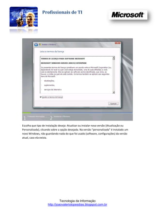 Profissionais de TI




Escolha que tipo de instalação deseja: Atualizar ou instalar nova versão (Atualização ou
Personalizada), clicando sobre a opção desejada. Na versão “personalizada” é instalado um
novo Windows, não guardando nada do que foi usado (software, configurações) da versão
atual, caso ela exista.




                               Tecnologia da Informação
                     http://joaovaleriolopesdias.blogspot.com.br
 