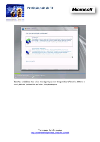 Profissionais de TI




Escolha a unidade de disco (disco físico e partição) onde deseja instalar o Windows 2008. Se o
disco já estiver particionado, escolha a partição desejada.




                                Tecnologia da Informação
                      http://joaovaleriolopesdias.blogspot.com.br
 