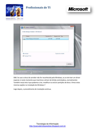 Profissionais de TI




OBS: Se caso o disco do servidor não for reconhecido pelo Windows, ou se ele tiver um driver
especial, é neste momento que inserimos o driver do hd (da controladora, normalmente).
Também nesta tela é que podemos criar, modificar ou excluir partições de disco. Vimos estas
mesmas opções na instalação do Windows 7

Logo depois, o procedimento de instalação continua.




                               Tecnologia da Informação
                     http://joaovaleriolopesdias.blogspot.com.br
 