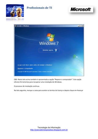 Profissionais de TI




OBS: Nesta tela acima também é apresentada a opção “Reparar o computador”. Esta opção
oferece ferramentas para recuperar uma instalação do Windows.

O processo de instalação continua.

Na tela seguinte, marque a caixa para aceitar os termos da licença e depois clique em Avançar




                               Tecnologia da Informação
                     http://joaovaleriolopesdias.blogspot.com.br
 