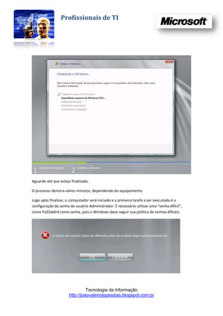 Profissionais de TI




Aguarde até que esteja finalizado.

O processo demora vários minutos, dependendo do equipamento.

Logo após finalizar, o computador será iniciado e a primeira tarefa a ser executada é a
configuração da senha do usuário Administrador. É necessário utilizar uma “senha difícil”,
como Pa$$w0rd como senha, pois o Windows deve seguir sua política de senhas difíceis.




                                Tecnologia da Informação
                      http://joaovaleriolopesdias.blogspot.com.br
 