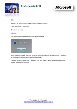 Profissionais de TI




OBS:

A política de “senhas difíceis” da MS requer que a senha utilize:

Letras maiúsculas e minúsculas

Caracteres especiais

Números

Esta política (policy) pode ser desativada posteriormente.




Assim que confirmada a “alteração” da senha do Administrador, o Windows finaliza o processo
de instalação e inicia a área de trabalho do Windows.

Logo que iniciar o trabalho com o Windows 2008, será aberta a janela (automaticamente) das
Tarefas de Configuração Iniciais.




                                 Tecnologia da Informação
                       http://joaovaleriolopesdias.blogspot.com.br
 