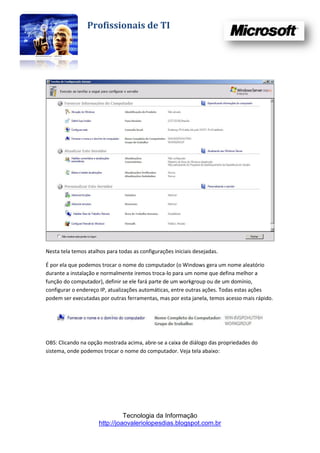 Profissionais de TI




Nesta tela temos atalhos para todas as configurações iniciais desejadas.

É por ela que podemos trocar o nome do computador (o Windows gera um nome aleatório
durante a instalação e normalmente iremos troca-lo para um nome que defina melhor a
função do computador), definir se ele fará parte de um workgroup ou de um domínio,
configurar o endereço IP, atualizações automáticas, entre outras ações. Todas estas ações
podem ser executadas por outras ferramentas, mas por esta janela, temos acesso mais rápido.




OBS: Clicando na opção mostrada acima, abre-se a caixa de diálogo das propriedades do
sistema, onde podemos trocar o nome do computador. Veja tela abaixo:




                                Tecnologia da Informação
                      http://joaovaleriolopesdias.blogspot.com.br
 