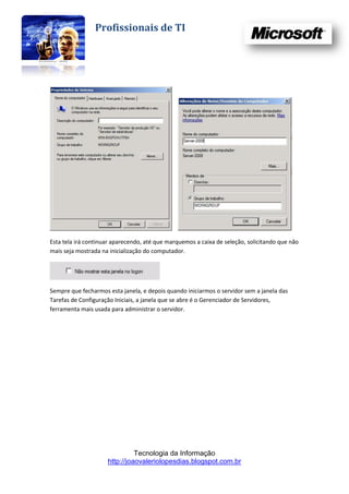 Profissionais de TI




Esta tela irá continuar aparecendo, até que marquemos a caixa de seleção, solicitando que não
mais seja mostrada na inicialização do computador.




Sempre que fecharmos esta janela, e depois quando iniciarmos o servidor sem a janela das
Tarefas de Configuração Iniciais, a janela que se abre é o Gerenciador de Servidores,
ferramenta mais usada para administrar o servidor.




                               Tecnologia da Informação
                     http://joaovaleriolopesdias.blogspot.com.br
 