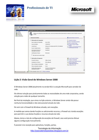 Profissionais de TI




Lição 2: Visão Geral do Windows Server 2008

O Windows Server 2008 (atualmente na versão R2) é a solução Microsoft para servidor de
rede.

Ele oferece solução para praticamente todas as necessidades de uma rede corporativa, sendo
solução para redes de qualquer tamanho.

No final da instalação, que vimos na lição anterior, o Windows Server ainda não possui
nenhuma funcionalidade e não está acessível através da rede.

Ele vem com o firewall do Windows ativado, sem exceções.

A medida que vamos dando funções ou adicionando recursos, o firewall vai criando exceções
para permitir o uso destas funções e recursos através da rede.

Abaixo, temos a tela de configuração de exceções do firewall, caso você precise efetuar
alguma configuração manualmente.

É possível criar exceção para aplicativos, funções, portas.
                                Tecnologia da Informação
                      http://joaovaleriolopesdias.blogspot.com.br
 