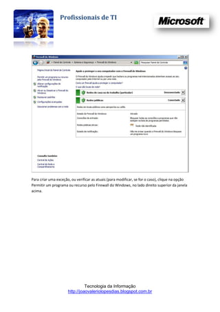 Profissionais de TI




Para criar uma exceção, ou verificar as atuais (para modificar, se for o caso), clique na opção
Permitir um programa ou recurso pelo Firewall do Windows, no lado direito superior da janela
acima.




                                Tecnologia da Informação
                      http://joaovaleriolopesdias.blogspot.com.br
 