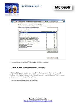 Profissionais de TI




Veremos mais sobre o Windows Server 2008 nas lições seguintes.


Lição 3: Roles e Features (Funções e Recursos)

Hoje em dia, logo depois de instalar o Windows, ele não possui nenhuma funcionalidade
própria. Para isto, devemos adicionar através de Funções e Recursos (Roles e Features) o que
desejamos que este servidor ofereça à rede.

Para isto, usamos o Gerenciador de Servidores:




                               Tecnologia da Informação
                     http://joaovaleriolopesdias.blogspot.com.br
 