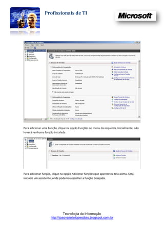 Profissionais de TI




Para adicionar uma Função, clique na opção Funções no menu da esquerda. Inicialmente, não
haverá nenhuma função instalada.




Para adicionar função, clique na opção Adicionar funções que aparece na tela acima. Será
iniciado um assistente, onde podemos escolher a função desejada.




                               Tecnologia da Informação
                     http://joaovaleriolopesdias.blogspot.com.br
 