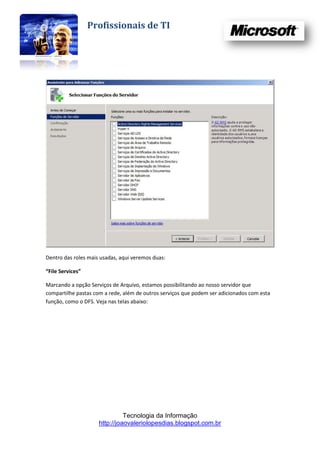 Profissionais de TI




Dentro das roles mais usadas, aqui veremos duas:

“File Services”

Marcando a opção Serviços de Arquivo, estamos possibilitando ao nosso servidor que
compartilhe pastas com a rede, além de outros serviços que podem ser adicionados com esta
função, como o DFS. Veja nas telas abaixo:




                               Tecnologia da Informação
                     http://joaovaleriolopesdias.blogspot.com.br
 