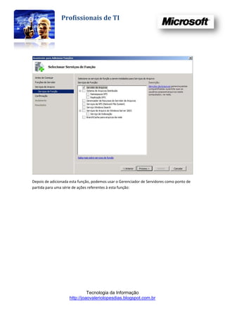 Profissionais de TI




Depois de adicionada esta função, podemos usar o Gerenciador de Servidores como ponto de
partida para uma série de ações referentes à esta função:




                              Tecnologia da Informação
                    http://joaovaleriolopesdias.blogspot.com.br
 