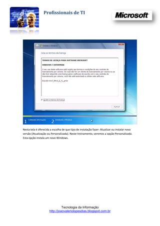 Profissionais de TI




Nesta tela é oferecida a escolha de que tipo de instalação fazer: Atualizar ou instalar nova
versão (Atualização ou Personalizada). Neste treinamento, veremos a opção Personalizada.
Esta opção instala um novo Windows.




                                Tecnologia da Informação
                      http://joaovaleriolopesdias.blogspot.com.br
 
