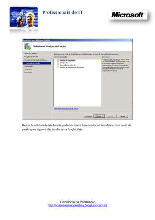 Profissionais de TI




Depois de adicionada esta função, podemos usar o Gerenciador de Servidores como ponto de
partida para algumas das tarefas desta função. Veja:




                              Tecnologia da Informação
                    http://joaovaleriolopesdias.blogspot.com.br
 