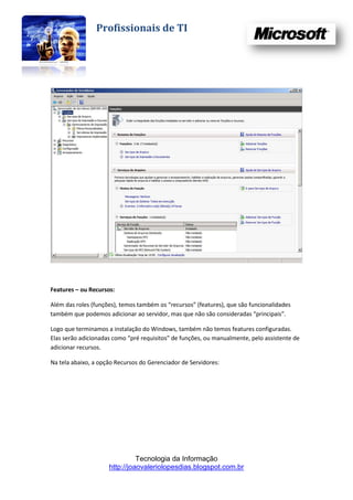 Profissionais de TI




Features – ou Recursos:

Além das roles (funções), temos também os “recursos” (features), que são funcionalidades
também que podemos adicionar ao servidor, mas que não são consideradas “principais”.

Logo que terminamos a instalação do Windows, também não temos features configuradas.
Elas serão adicionadas como “pré requisitos” de funções, ou manualmente, pelo assistente de
adicionar recursos.

Na tela abaixo, a opção Recursos do Gerenciador de Servidores:




                               Tecnologia da Informação
                     http://joaovaleriolopesdias.blogspot.com.br
 