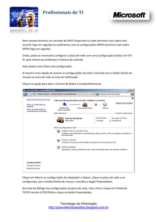 Profissionais de TI




Nem sempre teremos um servidor de DHCP disponível na rede (veremos mais sobre este
assunto logo em seguida) ou poderemos usar as configurações APIPA (veremos mais sobre
APIPA logo em seguida).

Então, pode ser necessário configurar a placa de rede com uma configuração estática de TCP-
IP, pelo menos seu endereço e máscara de subrede.

Veja abaixo como fazer esta configuração:

A maneira mais rápida de acessar as configurações da rede é clicando com o botão direito do
mouse no ícone de rede na área de notificação.

Clique na opção para abrir a Central de Redes e Compartilhamento




Clique em Alterar as configurações do adaptador e depois, clique na placa de rede a ser
configurada, com o botão direito do mouse, e escolha a opção Propriedades.

Na caixa de diálogo das configurações da placa de rede, role a lista e clique em Protocolo
TCP/IP versão 4 (TCP/IPv4) e clique no botão Propriedades:


                                Tecnologia da Informação
                      http://joaovaleriolopesdias.blogspot.com.br
 