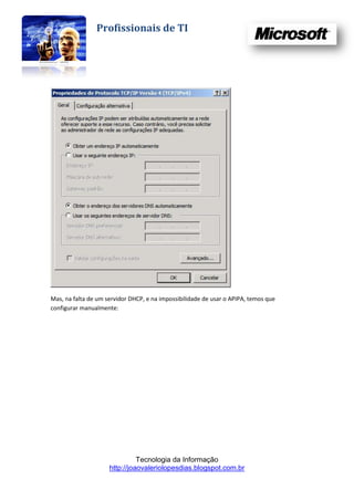 Profissionais de TI




Mas, na falta de um servidor DHCP, e na impossibilidade de usar o APIPA, temos que
configurar manualmente:




                               Tecnologia da Informação
                     http://joaovaleriolopesdias.blogspot.com.br
 