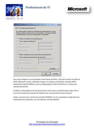 Profissionais de TI




Caso você configure o seu computador como cliente de DHCP, e não tiver nenhum servidor de
DHCP disponível na rede, o Windows irá gerar um endereço automático, chamado APIPA
(Automatic Private IP Address), com as configurações de rede IP 169.254.x.x e máscara de
subrede 255.255.0.0

Se todos os computadores da rede local tiverem este mesmo comportamento, todos irão se
comunicar localmente no grupo de trabalho local, mas não terão acesso à Internet.

Abaixo, uma tela com o retorno do comando IPCONFIG, em um computador configurado com
endereçamento automático, em uma rede sem servidor deDHCP:




                              Tecnologia da Informação
                    http://joaovaleriolopesdias.blogspot.com.br
 