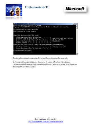 Profissionais de TI




Configuração das opções avançadas de compartilhamento e descoberta de rede:

Se for necessário, podemos ativar a descoberta de rede e definir informações sobre
compartilhamento de pastas, impressoras e pasta pública pela opção Alterar as configurações
de compartilhamento avançadas:




                               Tecnologia da Informação
                     http://joaovaleriolopesdias.blogspot.com.br
 