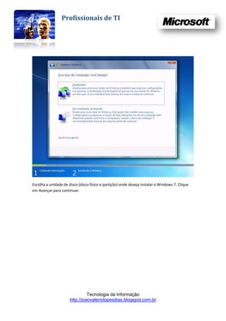 Profissionais de TI




Escolha a unidade de disco (disco físico e partição) onde deseja instalar o Windows 7. Clique
em Avançar para continuar.




                                Tecnologia da Informação
                      http://joaovaleriolopesdias.blogspot.com.br
 