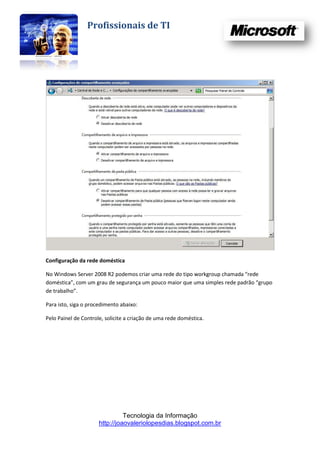 Profissionais de TI




Configuração da rede doméstica

No Windows Server 2008 R2 podemos criar uma rede do tipo workgroup chamada “rede
doméstica”, com um grau de segurança um pouco maior que uma simples rede padrão “grupo
de trabalho”.

Para isto, siga o procedimento abaixo:

Pelo Painel de Controle, solicite a criação de uma rede doméstica.




                                Tecnologia da Informação
                      http://joaovaleriolopesdias.blogspot.com.br
 