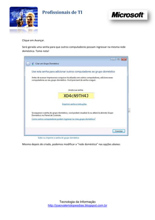 Profissionais de TI




Clique em Avançar.

Será gerada uma senha para que outros computadores possam ingressar na mesma rede
doméstica. Tome nota!




Mesmo depois de criado, podemos modificar a “rede doméstica” nas opções abaixo:




                               Tecnologia da Informação
                     http://joaovaleriolopesdias.blogspot.com.br
 
