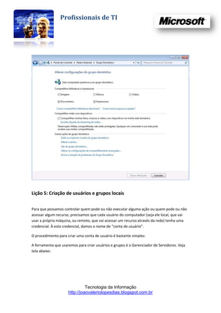 Profissionais de TI




Lição 5: Criação de usuários e grupos locais

Para que possamos controlar quem pode ou não executar alguma ação ou quem pode ou não
acessar algum recurso, precisamos que cada usuário do computador (seja ele local, que vai
usar a própria máquina, ou remoto, que vai acessar um recurso através da rede) tenha uma
credencial. À esta credencial, damos o nome de “conta de usuário”.

O procedimento para criar uma conta de usuário é bastante simples:

A ferramenta que usaremos para criar usuários e grupos é o Gerenciador de Servidores. Veja
tela abaixo:




                               Tecnologia da Informação
                     http://joaovaleriolopesdias.blogspot.com.br
 