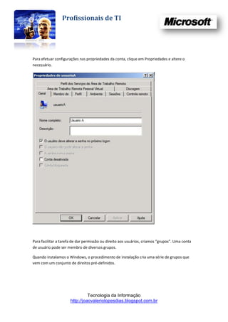 Profissionais de TI




Para efetuar configurações nas propriedades da conta, clique em Propriedades e altere o
necessário.




Para facilitar a tarefa de dar permissão ou direito aos usuários, criamos “grupos”. Uma conta
de usuário pode ser membro de diversos grupos.

Quando instalamos o Windows, o procedimento de instalação cria uma série de grupos que
vem com um conjunto de direitos pré-definidos.




                                Tecnologia da Informação
                      http://joaovaleriolopesdias.blogspot.com.br
 