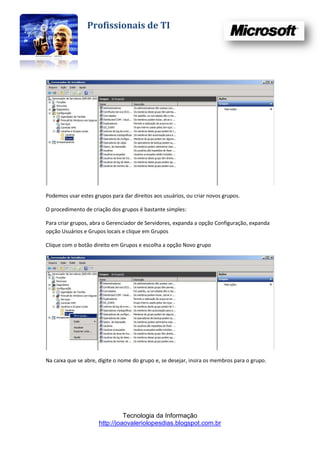 Profissionais de TI




Podemos usar estes grupos para dar direitos aos usuários, ou criar novos grupos.

O procedimento de criação dos grupos é bastante simples:

Para criar grupos, abra o Gerenciador de Servidores, expanda a opção Configuração, expanda
opção Usuários e Grupos locais e clique em Grupos

Clique com o botão direito em Grupos e escolha a opção Novo grupo




Na caixa que se abre, digite o nome do grupo e, se desejar, insira os membros para o grupo.




                               Tecnologia da Informação
                     http://joaovaleriolopesdias.blogspot.com.br
 