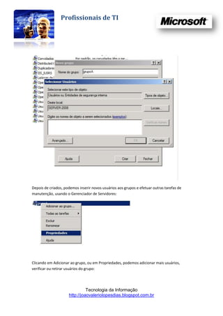 Profissionais de TI




Depois de criados, podemos inserir novos usuários aos grupos e efetuar outras tarefas de
manutenção, usando o Gerenciador de Servidores:




Clicando em Adicionar ao grupo, ou em Propriedades, podemos adicionar mais usuários,
verificar ou retirar usuários do grupo:




                               Tecnologia da Informação
                     http://joaovaleriolopesdias.blogspot.com.br
 