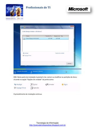 Profissionais de TI




OBS: Nesta parte da instalação é possível criar, excluir ou modificar as partições de disco,
clicando na opção “Opções de unidade” da janela acima




O procedimento de instalação continua.




                                Tecnologia da Informação
                      http://joaovaleriolopesdias.blogspot.com.br
 