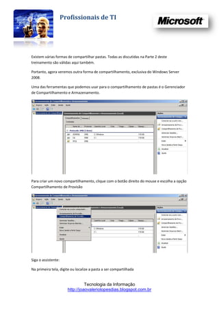 Profissionais de TI




Existem várias formas de compartilhar pastas. Todas as discutidas na Parte 2 deste
treinamento são válidas aqui também.

Portanto, agora veremos outra forma de compartilhamento, exclusiva do Windows Server
2008.

Uma das ferramentas que podemos usar para o compartilhamento de pastas é o Gerenciador
de Compartilhamento e Armazenamento.




Para criar um novo compartilhamento, clique com o botão direito do mouse e escolha a opção
Compartilhamento de Provisão




Siga o assistente:

Na primeira tela, digite ou localize a pasta a ser compartilhada


                                 Tecnologia da Informação
                       http://joaovaleriolopesdias.blogspot.com.br
 