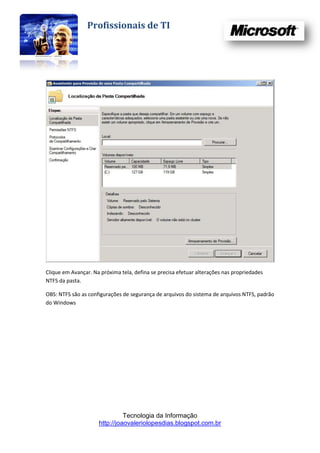 Profissionais de TI




Clique em Avançar. Na próxima tela, defina se precisa efetuar alterações nas propriedades
NTFS da pasta.

OBS: NTFS são as configurações de segurança de arquivos do sistema de arquivos NTFS, padrão
do Windows




                               Tecnologia da Informação
                     http://joaovaleriolopesdias.blogspot.com.br
 