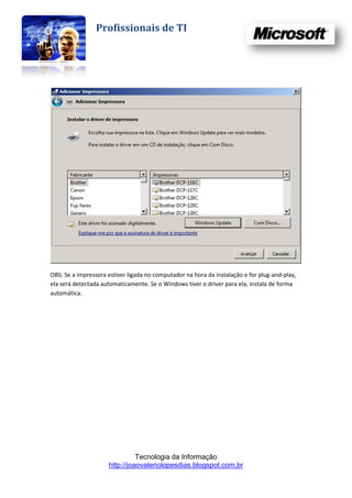 Profissionais de TI




OBS: Se a impressora estiver ligada no computador na hora da instalação e for plug-and-play,
ela será detectada automaticamente. Se o Windows tiver o driver para ela, instala de forma
automática.




                               Tecnologia da Informação
                     http://joaovaleriolopesdias.blogspot.com.br
 