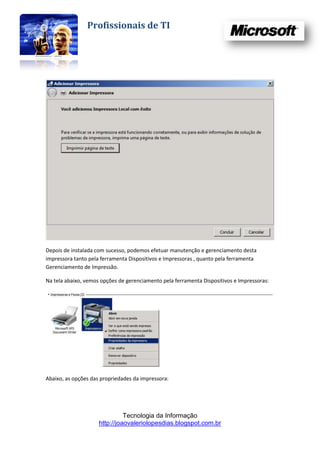 Profissionais de TI




Depois de instalada com sucesso, podemos efetuar manutenção e gerenciamento desta
impressora tanto pela ferramenta Dispositivos e Impressoras , quanto pela ferramenta
Gerenciamento de Impressão.

Na tela abaixo, vemos opções de gerenciamento pela ferramenta Dispositivos e Impressoras:




Abaixo, as opções das propriedades da impressora:




                               Tecnologia da Informação
                     http://joaovaleriolopesdias.blogspot.com.br
 