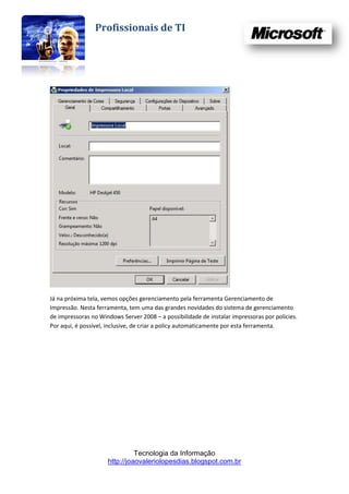 Profissionais de TI




Já na próxima tela, vemos opções gerenciamento pela ferramenta Gerenciamento de
Impressão. Nesta ferramenta, tem uma das grandes novidades do sistema de gerenciamento
de impressoras no Windows Server 2008 – a possibilidade de instalar impressoras por policies.
Por aqui, é possível, inclusive, de criar a policy automaticamente por esta ferramenta.




                               Tecnologia da Informação
                     http://joaovaleriolopesdias.blogspot.com.br
 