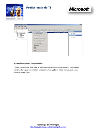 Profissionais de TI




Acessando os recursos compartilhados:

Existem várias formas de acessar os recursos compartilhados, como vimos na Parte 2 deste
treinamento. Segue uma tela com uma das mesmas opções já vistas, mas agora na versão
Windows Server 2008:




                               Tecnologia da Informação
                     http://joaovaleriolopesdias.blogspot.com.br
 