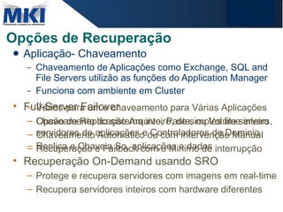 Opções de Recuperação Aplicação- Chaveamento  Chaveamento de Aplicações como Exchange, SQL and File Servers utilizão as funções do Application Manager  Funciona com ambiente em Cluster Full-Server Failover Chaveamento do sistema inteiro, de simples file servers, servidores de aplicações e Controladores de Dominio Replica e Chaveia So, aplicações e dados Recuperação On-Demand usando SRO Protege e recupera servidores com imagens em real-time Recupera servidores inteiros com hardware diferentes Vários-para um e chaveamento para Várias Aplicações Opcão de Replicação Arquivo, Pasta, ou Volume inteiro  Chaveamento Automatico ou com intervenção Manual  Recuperação e Failback com o Minimo de interrupção 