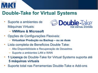 Double-Take for Virtual Systems Suporte a ambientes de Máquinas Virtuais:  VMWare & Microsoft Opções de Configurações Flexiveis: Virtualizar Produção ou Backup – ou as duas Lista completa de Beneficios Double Take: Alta Disponibilidade e Recuperação de Desastres Suporte a ambientes LAN e WAN  1 Licença  de Double-Take for Virtual Systems suporta até  5 máquinas virtuais Suporte total nas Ferramentas Double-Take e Add-ons 