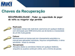 Chaves da Recuperação Replicação Host-based, tempo-real, byte-level, assíncrona em qualquer distância com otimização para WAN diminuindo uso de banda e a necessidade de um link muito grande Failover Monitoramento em tempo-real com chaveamento automático ou manual para aplicações individuais, Arquivos compartilhados, e vários servidores - locais ou remotos Recuperação Recupera dados ou servidores inteiros em qualquer distância, enquanto os usuários continuam online, com o minimo de parada. RECUPERABILIDADE : Poder ou capacidade de pegar de volta ou resgatar algo perdido 