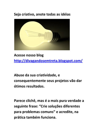 Seja criativo, anote todas as idéias
Acesse nosso blog
http://divagandosemtreta.blogspot.com/
Abuse da sua criatividade, e
consequentemente seus projetos vão dar
ótimos resultados.
Parece clichê, mas é a mais pura verdade a
seguinte frase: “Crie soluções diferentes
para problemas comuns” e acredite, na
prática também funciona.
 