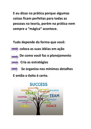 E eu disse na prática porque algumas
coisas ficam perfeitas para todas as
pessoas na teoria, porém na prática nem
sempre a “mágica” acontece.
Tudo depende da forma que você:
coloca as suas idéias em ação
De como você faz o planejamento
Cria as estratégias
Se organiza nos mínimos detalhes
E então o êxito é certo.
 