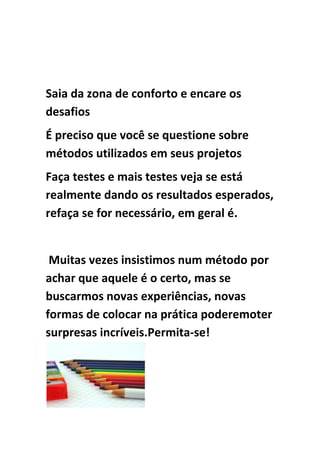 Saia da zona de conforto e encare os
desafios
É preciso que você se questione sobre
métodos utilizados em seus projetos
Faça testes e mais testes veja se está
realmente dando os resultados esperados,
refaça se for necessário, em geral é.
Muitas vezes insistimos num método por
achar que aquele é o certo, mas se
buscarmos novas experiências, novas
formas de colocar na prática poderemoter
surpresas incríveis.Permita-se!
 