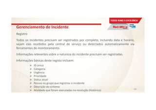 Gerenciamento de Incidente
Registro
Todos os incidentes precisam ser registrados por completo, incluindo data e horário,
sejam eles recebidos pela central de serviço ou detectados automaticamente via
ferramentas de monitoramento.
Informações relevantes sobre a natureza do incidente precisam ser registradas.
Informações básicas deste registo incluem:
ID único
Categoria
Urgência
Prioridade
Status atual
Pessoa ou grupo que registrou o incidente
Descrição do sintoma
Atividade que foram executadas na resolução (histórico) 100
 