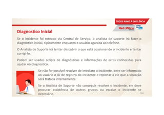 Diagnostico Inicial
Se o incidente foi roteado via Central de Serviço, o analista de suporte irá fazer o
diagnostico inicial, tipicamente enquanto o usuário agurada ao telefone.
O Analista de Suporte irá tentar descobrir o que está ocasionando o incidente e tentar
corrigi-lo.
Podem ser usados scripts de diagnósticos e informações de erros conhecidos para
ajudar no diagnostico.
Se não for possível resolver de imediato o incidente, deve ser informado
ao usuário o ID de registro do incidente e reportar a ele que a situação
será tratada internamente.
Se o Analista de Suporte não conseguir resolver o incidente, ele deve
procurar assistência de outros grupos ou escalar o incidente se
necessário. 104
 