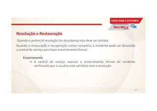 Resolução e Restauração
Quando o potencial resolução for descoberta esta deve ser testada
Quando a restauração e recuperação estiver completa, o incidente pode ser devolvido
a central de serviço para fazer encerramento formal.
Encerramento
A central de serviço executa o encerramento formal do incidente
verificando que o usuário está satisfeito com a resolução
107
 