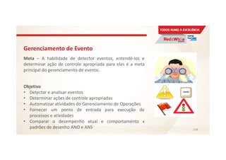 Gerenciamento de Evento
Meta – A habilidade de detector eventos, entendê-los e
determinar ação de controle apropriada para eles é a meta
principal do gerenciamento de evento.
Objetivo
• Detectar e analisar eventos
• Determinar ações de controle apropriadas
• Automatizar atividades do Gerenciamento de Operações
• Fornecer um ponto de entrada para execução de
processos e atividades
• Comparar o desempenho atual e comportamento x
padrões de desenho ANO e ANS 108
 