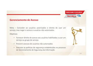 Gerenciamento de Acesso
Meta – Conceder ao usuários autorizados o direito de usar um
serviço, mas negar o acesso a usuários não autorizados.
Objetivos
• Fornecer direito de acesso aos usuários habilitados a usar um
serviço ou grupo de serviço.
• Prevenir acessos de usuários não autorizados
• Executar as politicas de segurança estabelecidas no processo
de Gerenciamento de Segurança da Informação.
119
 