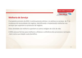 Melhoria de Serviço
O propósito primário da MSC é continuamente alinhar e re-alinhas os serviços de TI às
mudanças de necessidades do negócio, identificando e implantando melhorias nos
serviços que suportam os processos de negócio.
Estas atividades de melhoria suportam os outros estágios do ciclo de vida.
A MSC procura formas para melhorar a eficácia e a eficiência dos processos e serviçoes
, bem como sua relação custo-benefício.
121
 