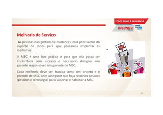 Melhoria de Serviço
As pessoas não gostam de mudanças, mas precisamos do
suporte de todos para que possamos implantar as
melhorias.
A MSC é uma boa prática e para que ela possa ser
implantada com sucesso é necessário designar um
gerente responsável, um gerente de MSC.
Cada melhoria deve ser tratada como um projeto e o
gerente de MSC deve assegurar que haja recursos pessoas
(pessoas e tecnologia) para suportar e habilitar a MSC.
126
 