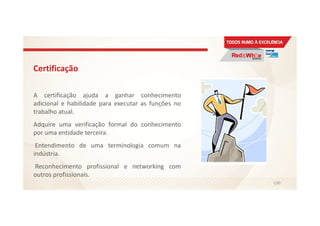 Certificação
A certificação ajuda a ganhar conhecimento
adicional e habilidade para executar as funções no
trabalho atual.
Adquire uma verificação formal do conhecimento
por uma entidade terceira.
Entendimento de uma terminologia comum na
indústria.
Reconhecimento profissional e networking com
outros profissionais.
130
 